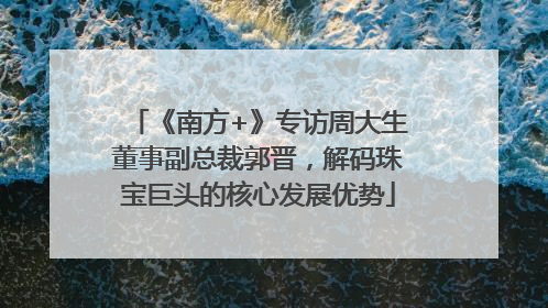 《南方+》专访周大生董事副总裁郭晋，解码珠宝巨头的核心发展优势