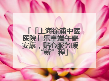 「上海徐浦中医医院」乐享端午寄安康，贴心服务暖“新”程