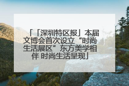 「深圳特区报」本届文博会首次设立“时尚生活展区”东方美学相伴 时尚生活呈现