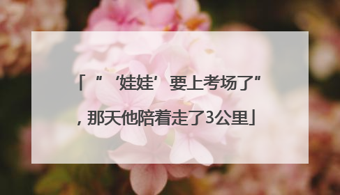 “‘娃娃’要上考场了”，那天他陪着走了3公里