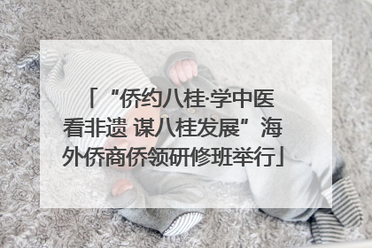 “侨约八桂·学中医 看非遗 谋八桂发展”海外侨商侨领研修班举行