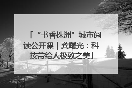 “书香株洲”城市阅读公开课｜龚曙光：科技带给人极致之美