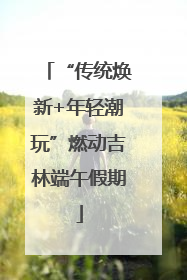 “传统焕新+年轻潮玩”燃动吉林端午假期
