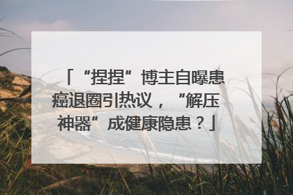 “捏捏”博主自曝患癌退圈引热议，“解压神器”成健康隐患？