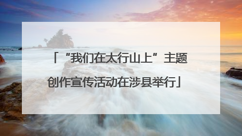 “我们在太行山上”主题创作宣传活动在涉县举行