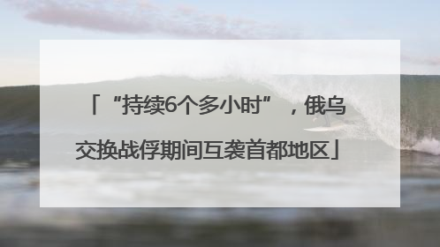 “持续6个多小时”，俄乌交换战俘期间互袭首都地区