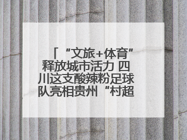“文旅+体育”释放城市活力 四川这支酸辣粉足球队亮相贵州“村超”后收到感谢信