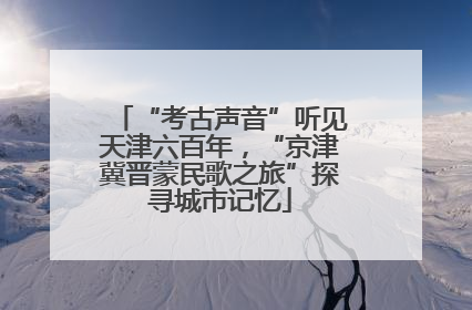 “考古声音”听见天津六百年，“京津冀晋蒙民歌之旅”探寻城市记忆