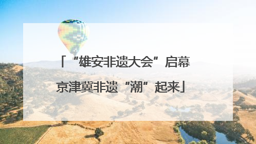“雄安非遗大会”启幕 京津冀非遗“潮”起来