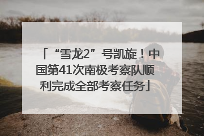 “雪龙2”号凯旋！中国第41次南极考察队顺利完成全部考察任务