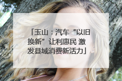 玉山：汽车“以旧换新”让利惠民 激发县域消费新活力