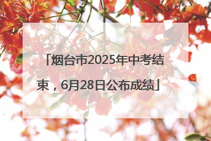 烟台市2025年中考结束，6月28日公布成绩