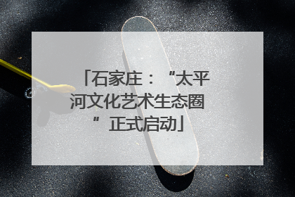 石家庄：“太平河文化艺术生态圈”正式启动