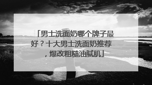 男士洗面奶哪个牌子最好？十大男士洗面奶推荐，爆改粗糙油腻肌