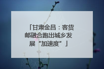 甘肃金昌：客货邮融合跑出城乡发展“加速度”