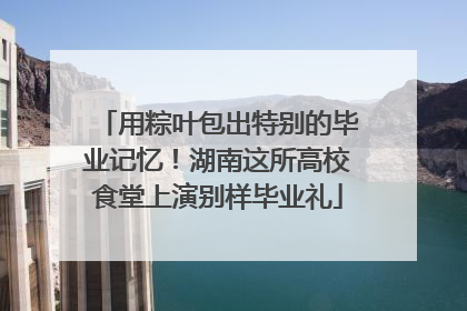 用粽叶包出特别的毕业记忆！湖南这所高校食堂上演别样毕业礼