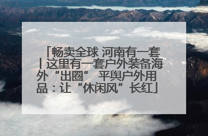 畅卖全球 河南有一套丨这里有一套户外装备海外“出圈” 平舆户外用品：让“休闲风”长红