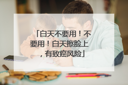 白天不要用！不要用！白天擦脸上，有致癌风险