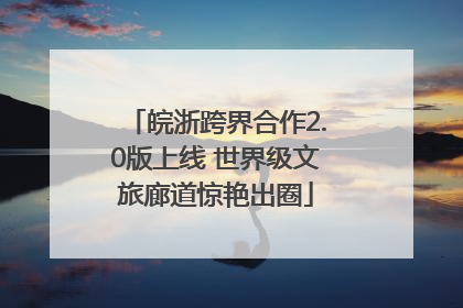 皖浙跨界合作2.0版上线 世界级文旅廊道惊艳出圈