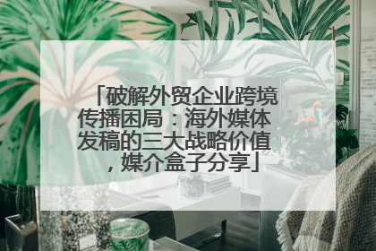 破解外贸企业跨境传播困局：海外媒体发稿的三大战略价值，媒介盒子分享
