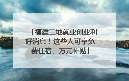 福建三地就业创业利好消息！这些人可享免费住宿、万元补贴