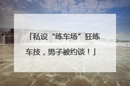 私设“练车场”狂练车技，男子被约谈！