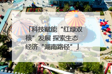 科技赋能“红绿双核”发展 探索生态经济“湖南路径”