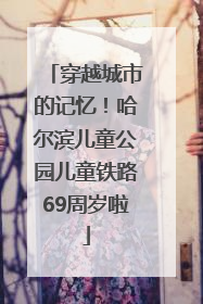 穿越城市的记忆！哈尔滨儿童公园儿童铁路69周岁啦