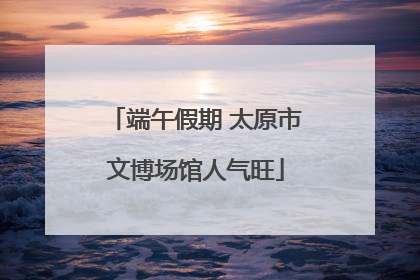 端午假期 太原市文博场馆人气旺