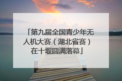 第九届全国青少年无人机大赛（湖北省赛）在十堰圆满落幕