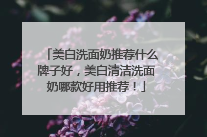 美白洗面奶推荐什么牌子好，美白清洁洗面奶哪款好用推荐！