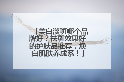 美白淡斑哪个品牌好？祛斑效果好的护肤品推荐，焕白肌肤养成系！