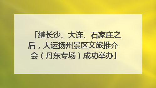 继长沙、大连、石家庄之后，大运扬州景区文旅推介会（丹东专场）成功举办