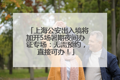 上海公安出入境将加开5场暑期夜间办证专场：无需预约，直接可办！