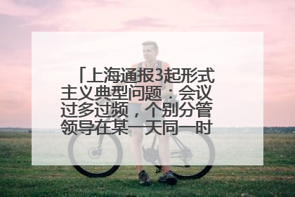 上海通报3起形式主义典型问题：会议过多过频，个别分管领导在某一天同一时段需参加3个会议