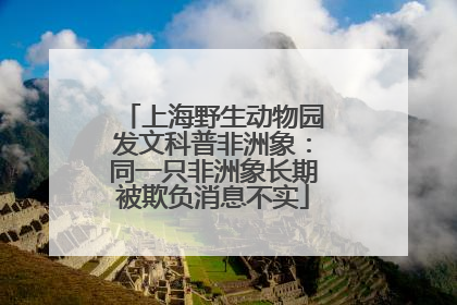 上海野生动物园发文科普非洲象：同一只非洲象长期被欺负消息不实