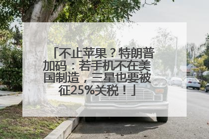 不止苹果？特朗普加码：若手机不在美国制造，三星也要被征25%关税！