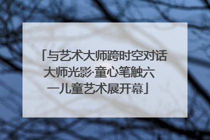 与艺术大师跨时空对话 大师光影·童心笔触六一儿童艺术展开幕