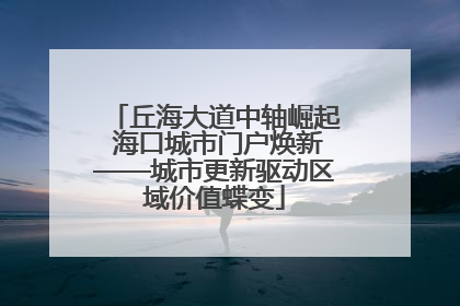 丘海大道中轴崛起 海口城市门户焕新——城市更新驱动区域价值蝶变