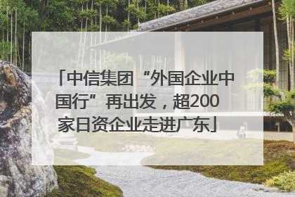 中信集团“外国企业中国行”再出发，超200家日资企业走进广东