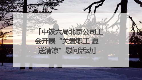 中铁六局北京公司工会开展“关爱职工 夏送清凉”慰问活动