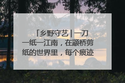 乡野守艺 | 一刀一纸一江南，在颛桥剪纸的世界里，每个痕迹都刻着水乡的柔情