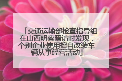 交通运输部检查指导组在山西明察暗访时发现，个别企业使用擅自改装车辆从事经营活动