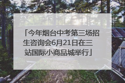 今年烟台中考第三场招生咨询会6月21日在三站国际小商品城举行