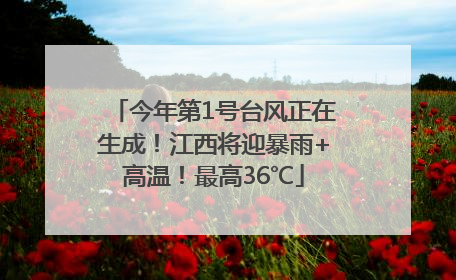 今年第1号台风正在生成！江西将迎暴雨+高温！最高36℃