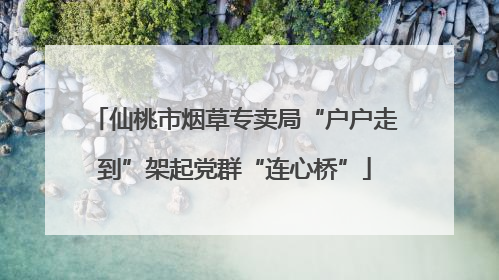 仙桃市烟草专卖局“户户走到”架起党群“连心桥”