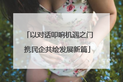 以对话叩响机遇之门 携民企共绘发展新篇