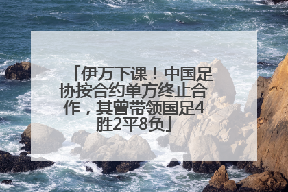伊万下课！中国足协按合约单方终止合作，其曾带领国足4胜2平8负