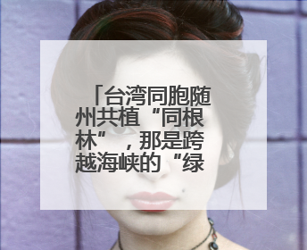 台湾同胞随州共植“同根林”，那是跨越海峡的“绿色情诗”
