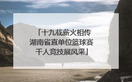 十九载薪火相传 湖南省直单位篮球赛千人竞技展风采